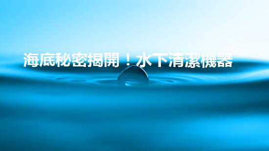 海底秘密揭開！水下清潔機器人廠家揭示全新科技突破？